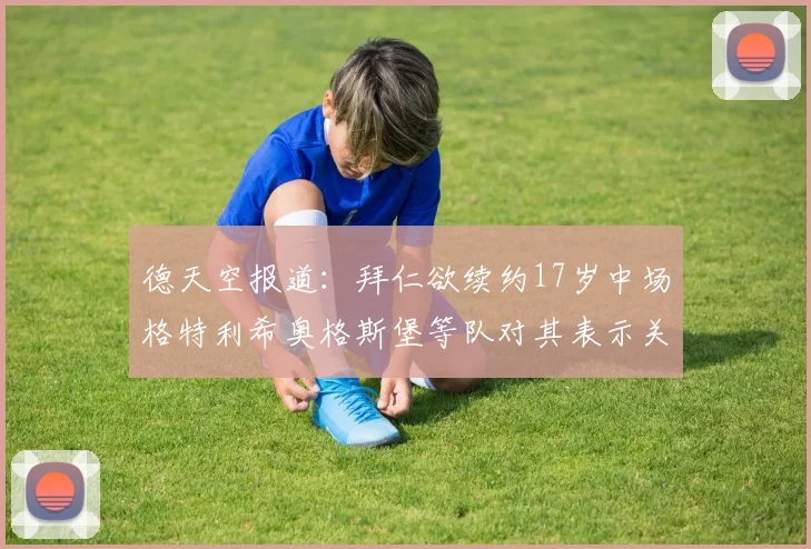 德天空报道：拜仁欲续约17岁中场格特利希奥格斯堡等队对其表示关注