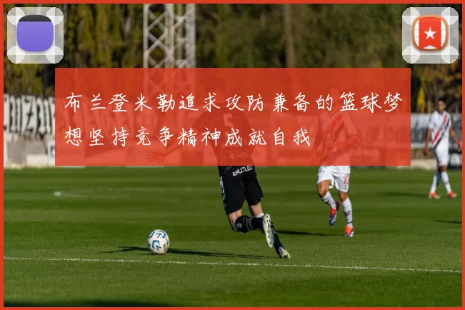 布兰登米勒追求攻防兼备的篮球梦想坚持竞争精神成就自我