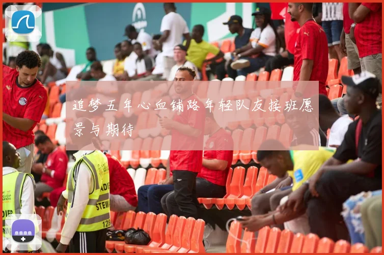 追梦五年心血铺路年轻队友接班愿景与期待