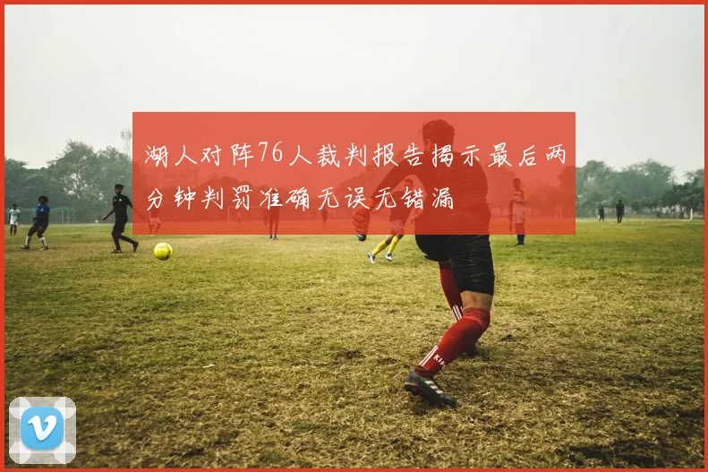 湖人对阵76人裁判报告揭示最后两分钟判罚准确无误无错漏