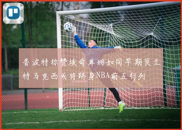 香波特称赞埃奇库姆如同早期莫兰特马克西或将跻身NBA前五行列