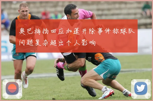 奥巴梅扬回应加蓬开除事件称球队问题复杂超出个人影响