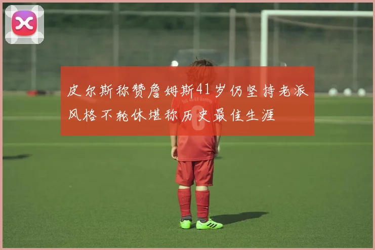 皮尔斯称赞詹姆斯41岁仍坚持老派风格不轮休堪称历史最佳生涯