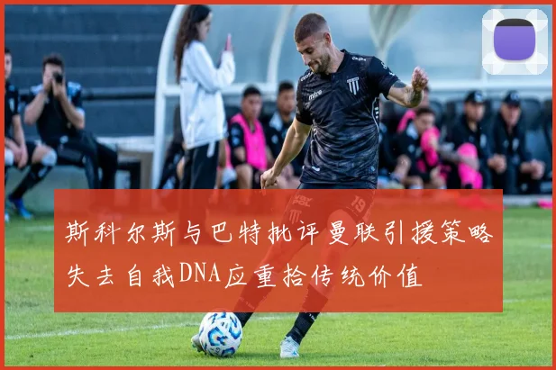 斯科尔斯与巴特批评曼联引援策略失去自我DNA应重拾传统价值