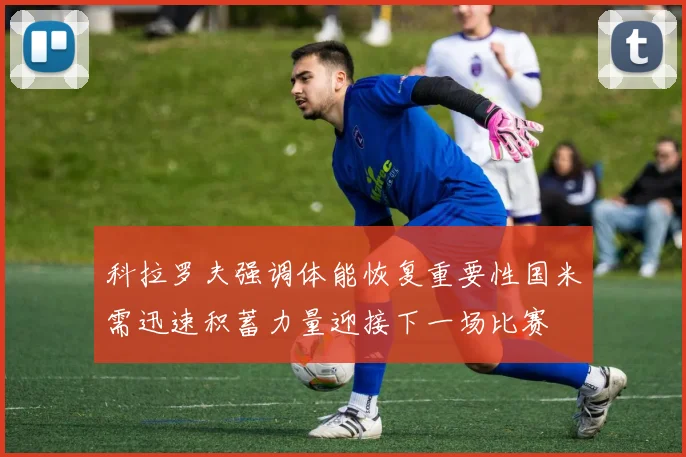 科拉罗夫强调体能恢复重要性国米需迅速积蓄力量迎接下一场比赛