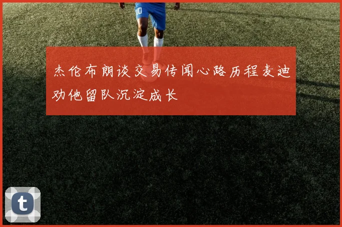 杰伦布朗谈交易传闻心路历程麦迪劝他留队沉淀成长