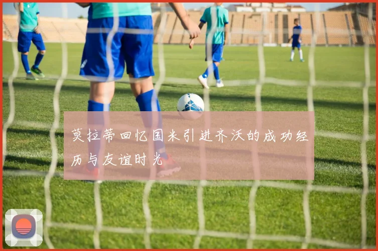 莫拉蒂回忆国米引进齐沃的成功经历与友谊时光