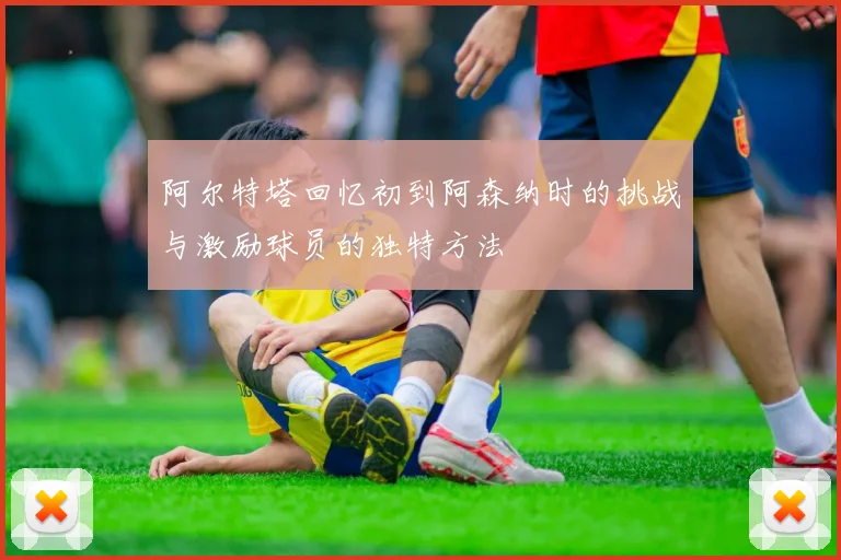 阿尔特塔回忆初到阿森纳时的挑战与激励球员的独特方法