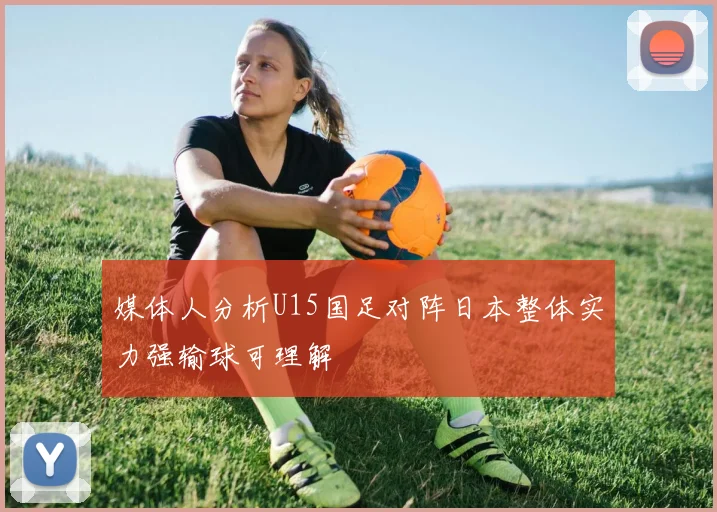 媒体人分析U15国足对阵日本整体实力强输球可理解