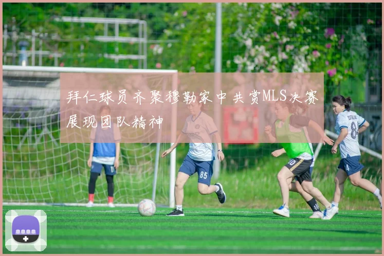 拜仁球员齐聚穆勒家中共赏MLS决赛展现团队精神