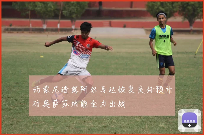 西蒙尼透露阿尔马达恢复良好预计对奥萨苏纳能全力出战