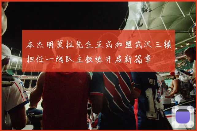 本杰明莫拉先生正式加盟武汉三镇担任一线队主教练开启新篇章