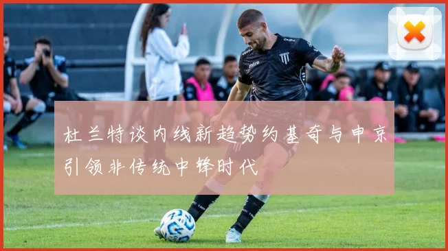 杜兰特谈内线新趋势约基奇与申京引领非传统中锋时代
