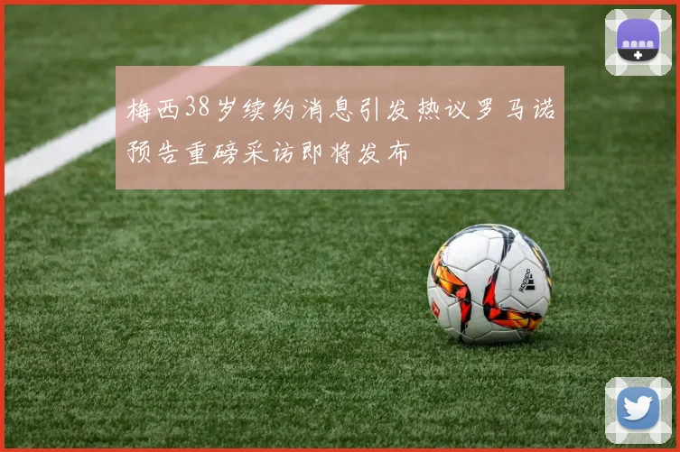 梅西38岁续约消息引发热议罗马诺预告重磅采访即将发布
