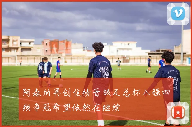 阿森纳再创佳绩晋级足总杯八强四线争冠希望依然在继续