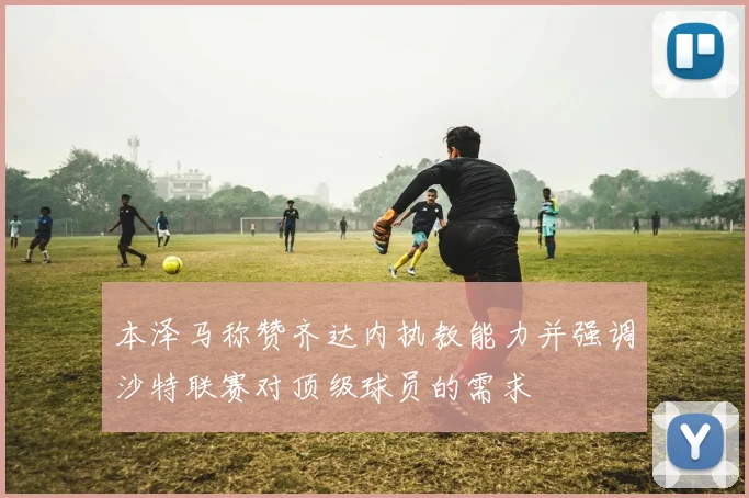 本泽马称赞齐达内执教能力并强调沙特联赛对顶级球员的需求