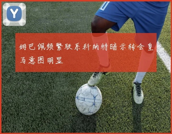 姆巴佩频繁联系科纳特暗示转会皇马意图明显