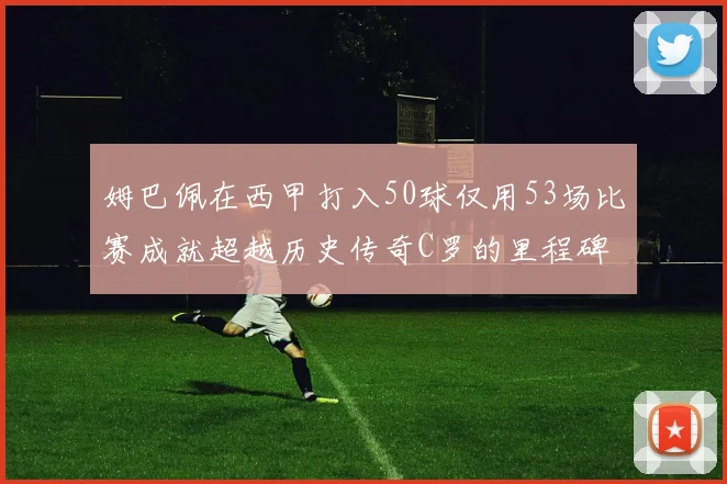 姆巴佩在西甲打入50球仅用53场比赛成就超越历史传奇C罗的里程碑