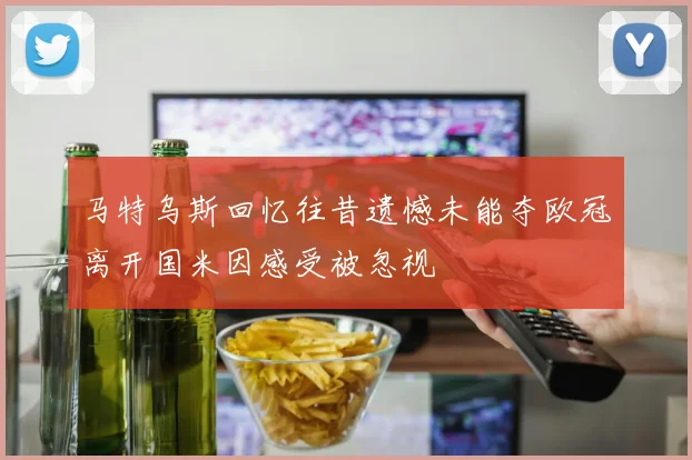 马特乌斯回忆往昔遗憾未能夺欧冠离开国米因感受被忽视