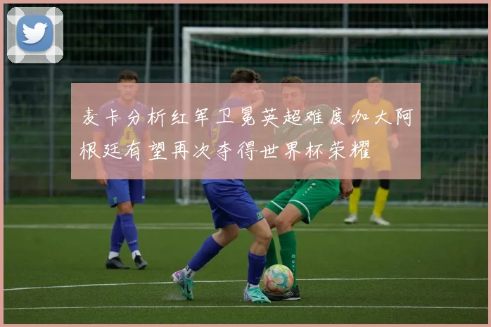 麦卡分析红军卫冕英超难度加大阿根廷有望再次夺得世界杯荣耀
