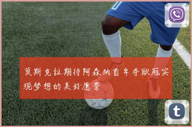 莫斯克拉期待阿森纳首年夺欧冠实现梦想的美好愿景