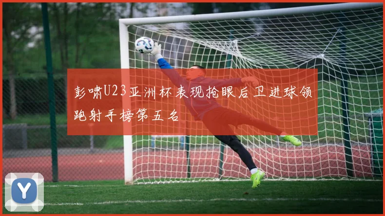 彭啸U23亚洲杯表现抢眼后卫进球领跑射手榜第五名