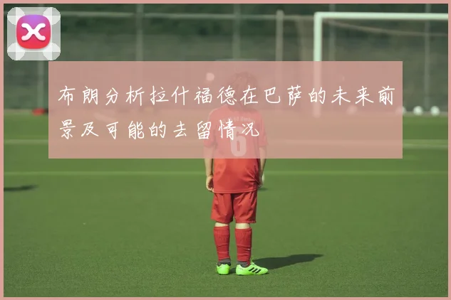布朗分析拉什福德在巴萨的未来前景及可能的去留情况