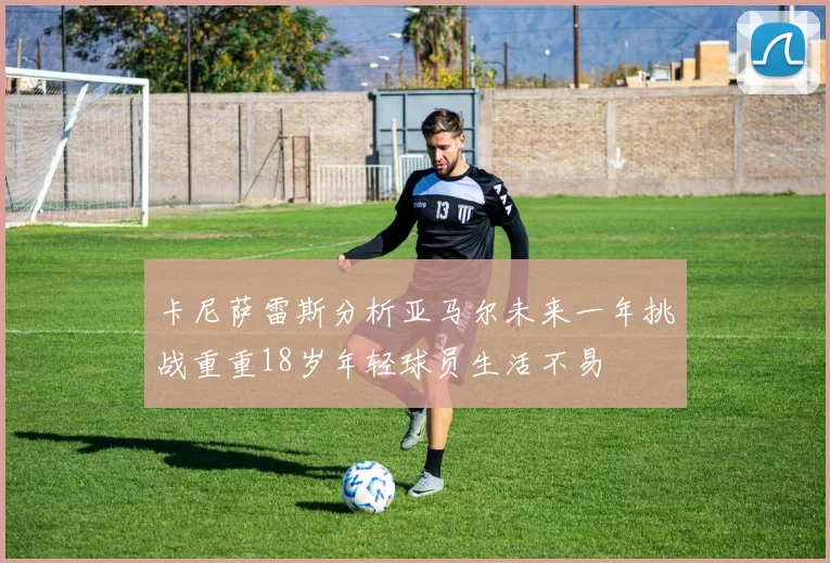 卡尼萨雷斯分析亚马尔未来一年挑战重重18岁年轻球员生活不易
