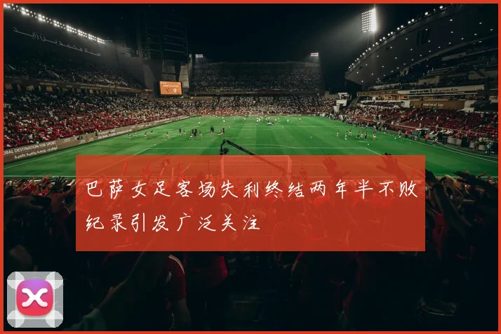 巴萨女足客场失利终结两年半不败纪录引发广泛关注
