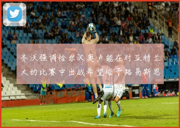 齐沃强调恰尔汉奥卢能在对亚特兰大的比赛中出战希望给予路易斯恩里克更多时间和信任