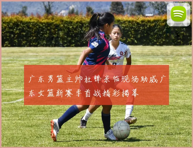 广东男篮主帅杜锋亲临现场助威广东女篮新赛季首战精彩揭幕