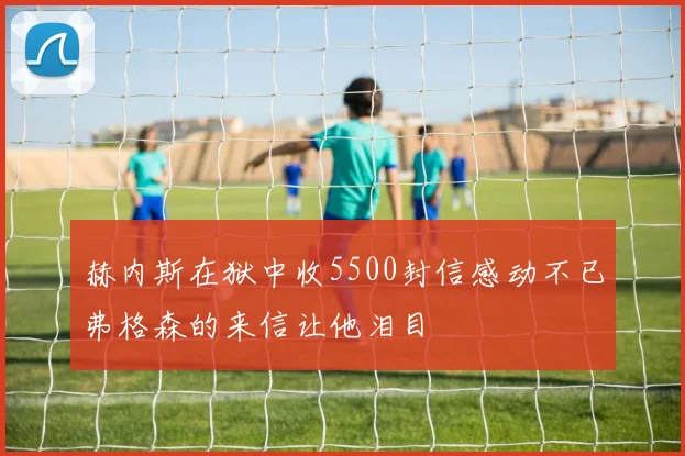 赫内斯在狱中收5500封信感动不已弗格森的来信让他泪目