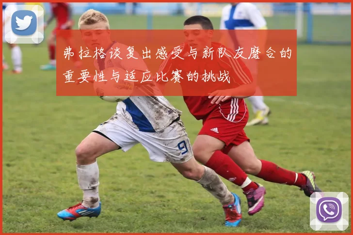 弗拉格谈复出感受与新队友磨合的重要性与适应比赛的挑战