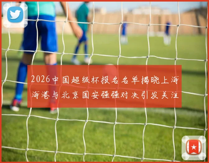 2026中国超级杯报名名单揭晓上海海港与北京国安强强对决引发关注
