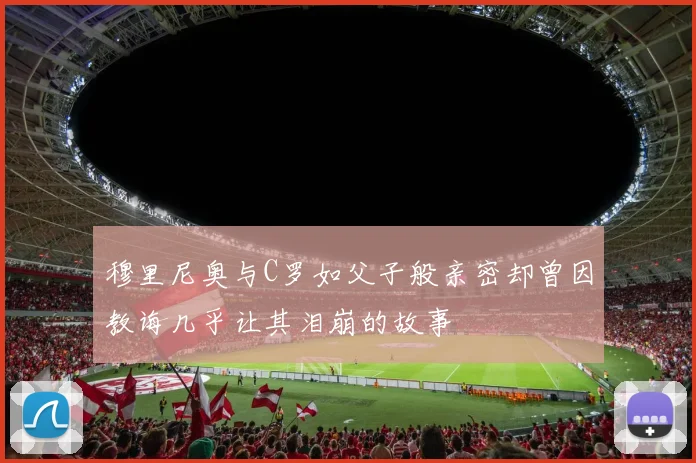 穆里尼奥与C罗如父子般亲密却曾因教诲几乎让其泪崩的故事