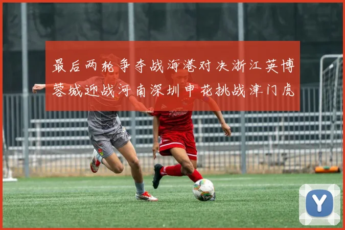 最后两轮争夺战海港对决浙江英博蓉城迎战河南深圳申花挑战津门虎