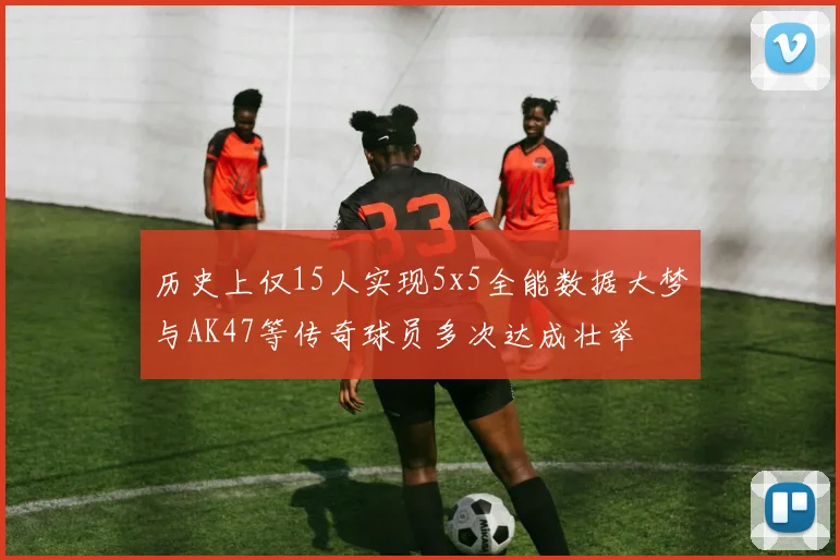 历史上仅15人实现5x5全能数据大梦与AK47等传奇球员多次达成壮举