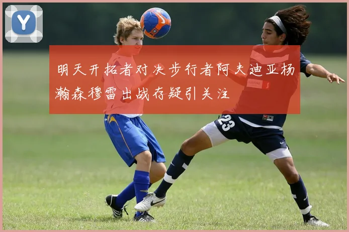 明天开拓者对决步行者阿夫迪亚杨瀚森穆雷出战存疑引关注