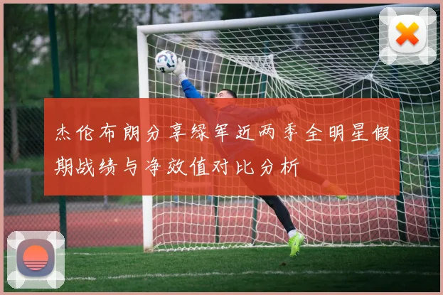杰伦布朗分享绿军近两季全明星假期战绩与净效值对比分析